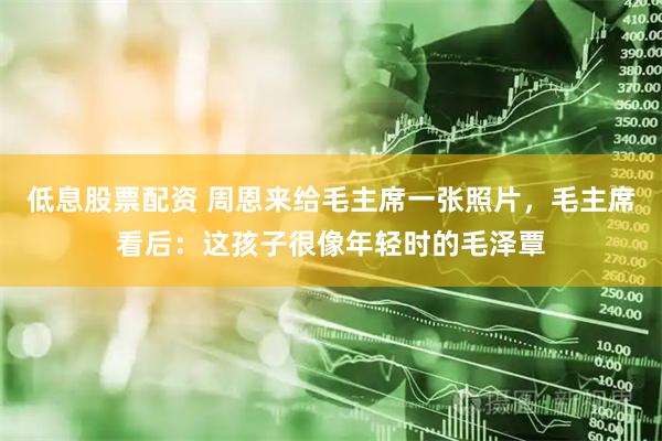 低息股票配资 周恩来给毛主席一张照片，毛主席看后：这孩子很像年轻时的毛泽覃