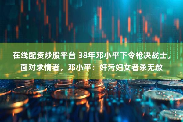 在线配资炒股平台 38年邓小平下令枪决战士，面对求情者，邓小平：奸污妇女者杀无赦