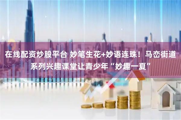 在线配资炒股平台 妙笔生花+妙语连珠！马峦街道系列兴趣课堂让青少年“妙趣一夏”