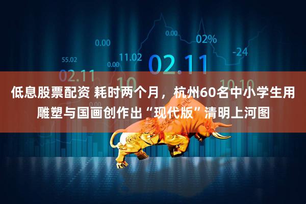 低息股票配资 耗时两个月，杭州60名中小学生用雕塑与国画创作出“现代版”清明上河图