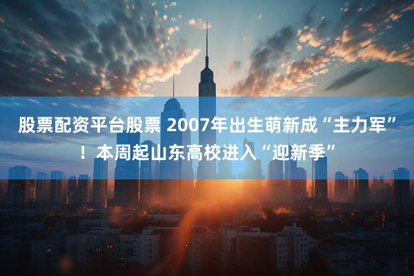 股票配资平台股票 2007年出生萌新成“主力军”！本周起山东高校进入“迎新季”