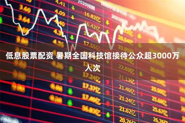 低息股票配资 暑期全国科技馆接待公众超3000万人次