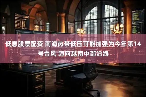 低息股票配资 南海热带低压可能加强为今年第14号台风 趋向越南中部沿海