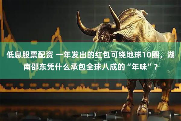 低息股票配资 一年发出的红包可绕地球10圈，湖南邵东凭什么承包全球八成的“年味”？