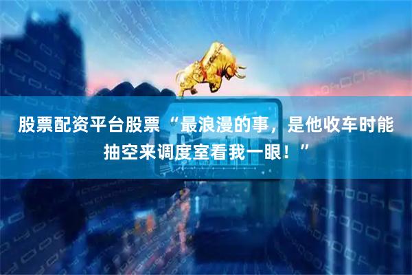 股票配资平台股票 “最浪漫的事，是他收车时能抽空来调度室看我一眼！”