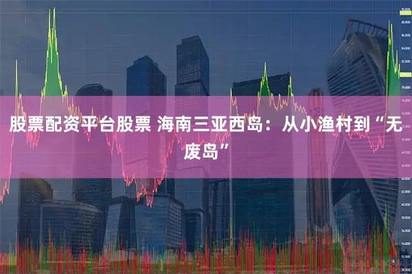 股票配资平台股票 海南三亚西岛：从小渔村到“无废岛”