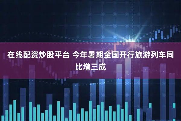 在线配资炒股平台 今年暑期全国开行旅游列车同比增三成