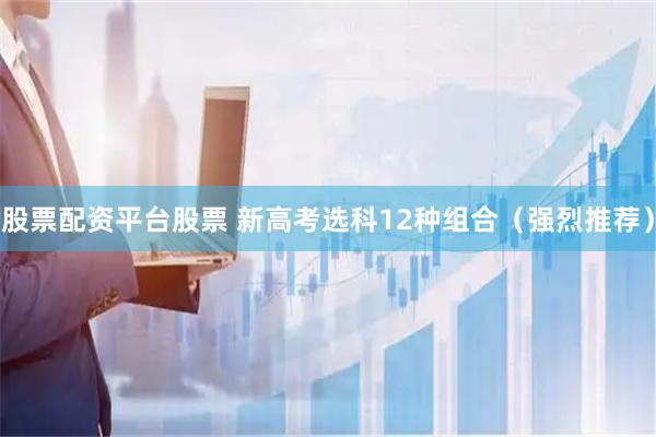 股票配资平台股票 新高考选科12种组合（强烈推荐）