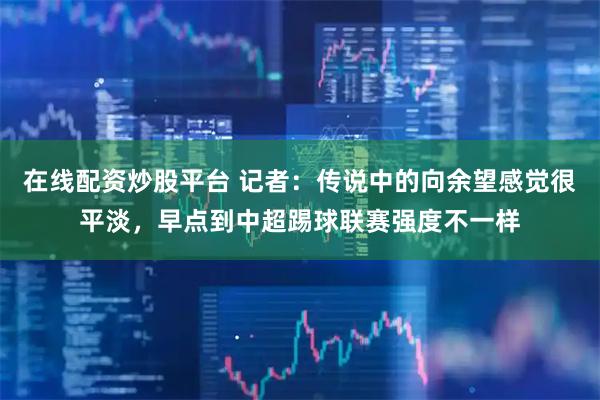 在线配资炒股平台 记者：传说中的向余望感觉很平淡，早点到中超踢球联赛强度不一样