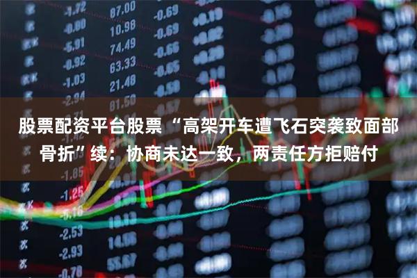 股票配资平台股票 “高架开车遭飞石突袭致面部骨折”续：协商未达一致，两责任方拒赔付