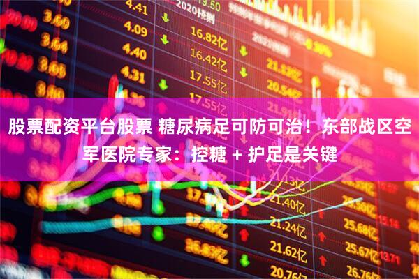 股票配资平台股票 糖尿病足可防可治！东部战区空军医院专家：控糖 + 护足是关键