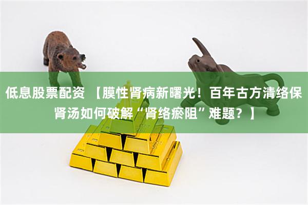 低息股票配资 【膜性肾病新曙光！百年古方清络保肾汤如何破解“肾络瘀阻”难题？】