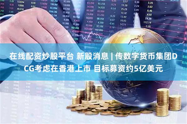 在线配资炒股平台 新股消息 | 传数字货币集团DCG考虑在香港上市 目标募资约5亿美元