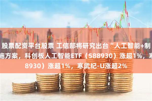 股票配资平台股票 工信部将研究出台“人工智能+制造”专项行动实施方案，科创板人工智能ETF（588930）涨超1%，寒武纪-U涨超2%