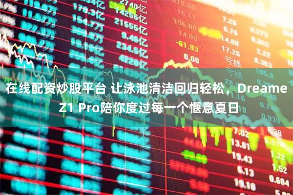 在线配资炒股平台 让泳池清洁回归轻松，Dreame Z1 Pro陪你度过每一个惬意夏日
