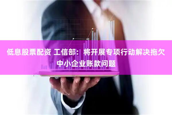 低息股票配资 工信部：将开展专项行动解决拖欠中小企业账款问题