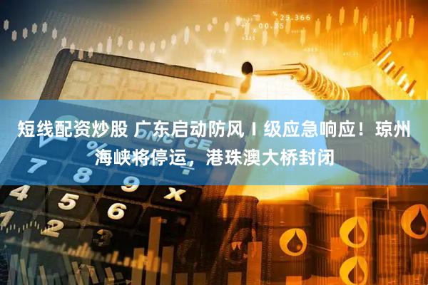 短线配资炒股 广东启动防风Ⅰ级应急响应！琼州海峡将停运，港珠澳大桥封闭