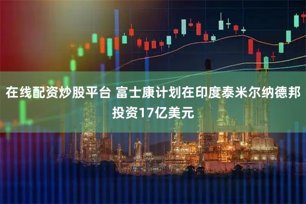 在线配资炒股平台 富士康计划在印度泰米尔纳德邦投资17亿美元