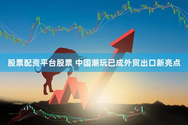 股票配资平台股票 中国潮玩已成外贸出口新亮点