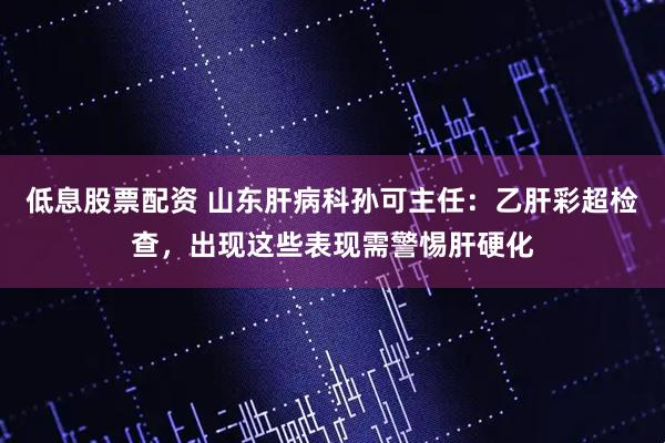 低息股票配资 山东肝病科孙可主任：乙肝彩超检查，出现这些表现需警惕肝硬化