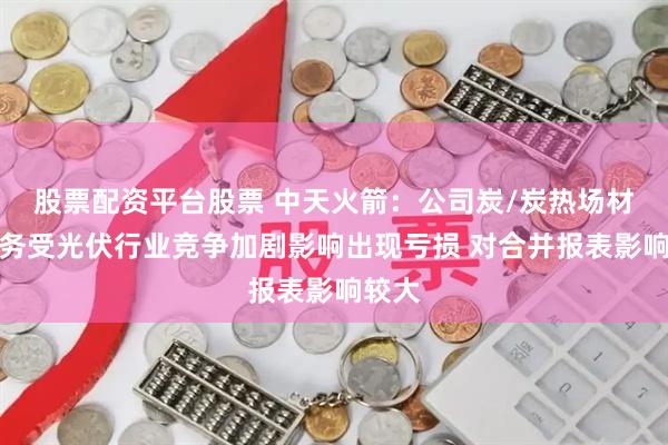 股票配资平台股票 中天火箭：公司炭/炭热场材料业务受光伏行业竞争加剧影响出现亏损 对合并报表影响较大