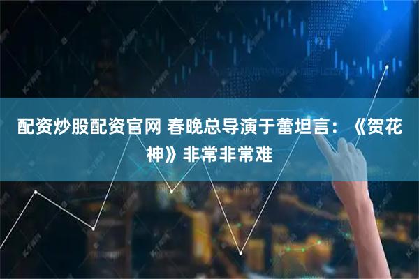 配资炒股配资官网 春晚总导演于蕾坦言:《贺花神》非常非常难