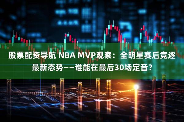 股票配资导航 NBA MVP观察：全明星赛后竞逐最新态势——谁能在最后30场定音？