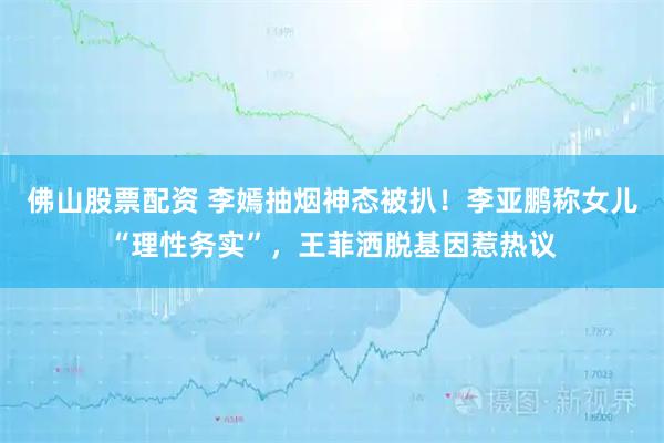 佛山股票配资 李嫣抽烟神态被扒！李亚鹏称女儿“理性务实”，王菲洒脱基因惹热议