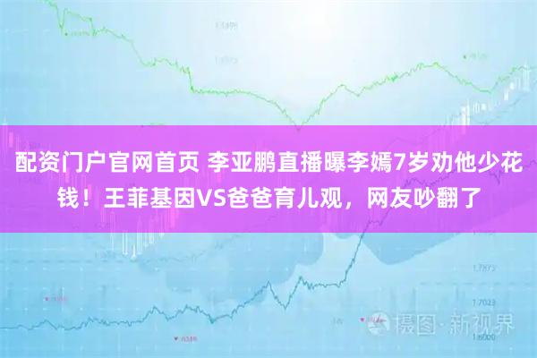 配资门户官网首页 李亚鹏直播曝李嫣7岁劝他少花钱！王菲基因VS爸爸育儿观，网友吵翻了