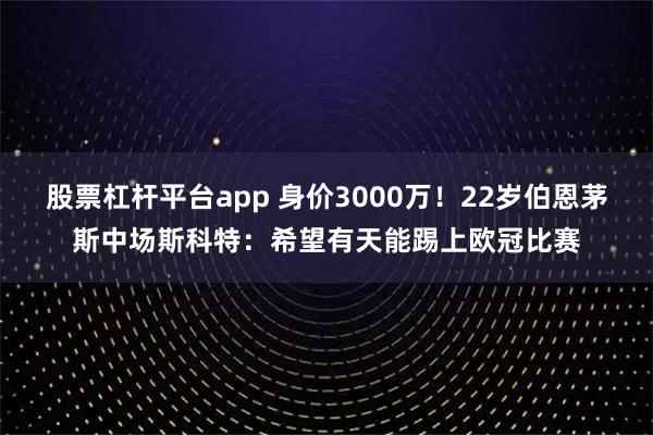 股票杠杆平台app 身价3000万！22岁伯恩茅斯中场斯科特：希望有天能踢上欧冠比赛