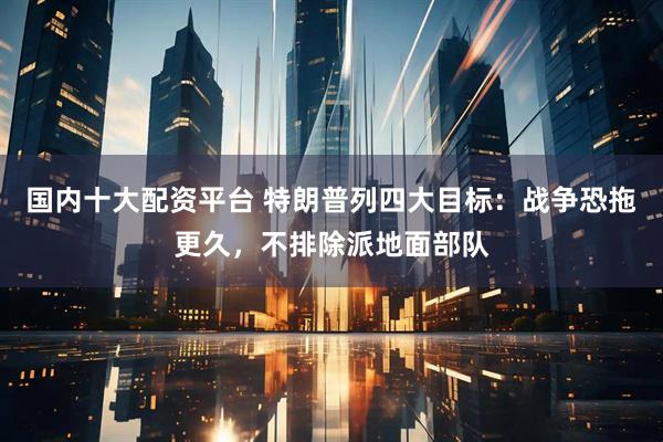 国内十大配资平台 特朗普列四大目标：战争恐拖更久，不排除派地面部队