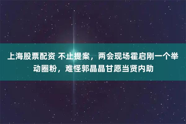 上海股票配资 不止提案，两会现场霍启刚一个举动圈粉，难怪郭晶晶甘愿当贤内助