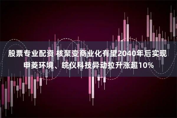 股票专业配资 核聚变商业化有望2040年后实现 申菱环境、皖仪科技异动拉升涨超10%