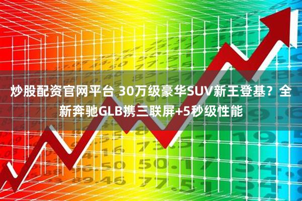 炒股配资官网平台 30万级豪华SUV新王登基？全新奔驰GLB携三联屏+5秒级性能