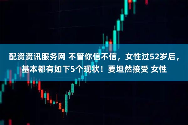 配资资讯服务网 不管你信不信，女性过52岁后，基本都有如下5个现状！要坦然接受 女性