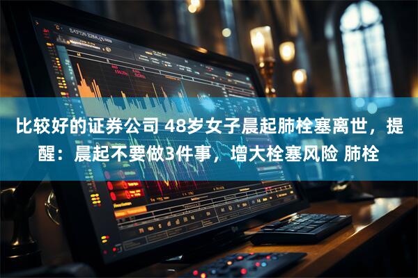 比较好的证券公司 48岁女子晨起肺栓塞离世，提醒：晨起不要做3件事，增大栓塞风险 肺栓