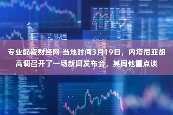 专业配资财经网 当地时间3月19日,内塔尼亚胡高调召开了一场新闻发布会,其间他重点谈