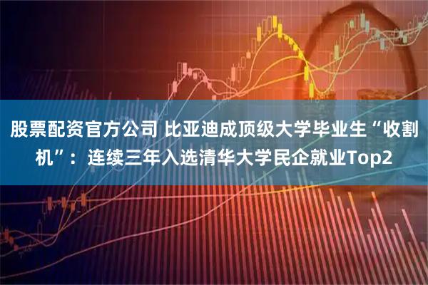 股票配资官方公司 比亚迪成顶级大学毕业生“收割机”：连续三年入选清华大学民企就业Top2