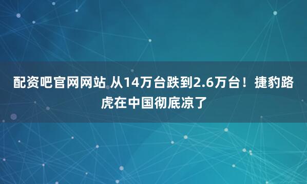 配资吧官网网站 从14万台跌到2.6万台!捷豹路虎在中国彻底凉了