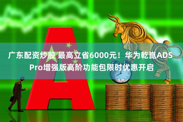 广东配资炒股 最高立省6000元！华为乾崑ADS Pro增强版高阶功能包限时优惠开启