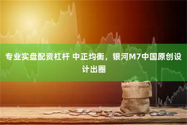 专业实盘配资杠杆 中正均衡，银河M7中国原创设计出圈