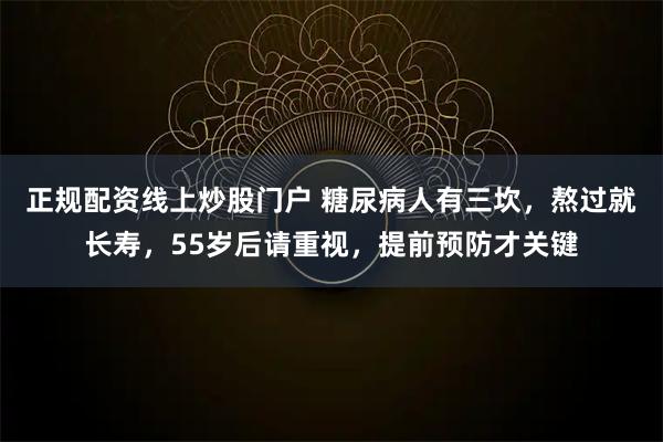 正规配资线上炒股门户 糖尿病人有三坎，熬过就长寿，55岁后请重视，提前预防才关键