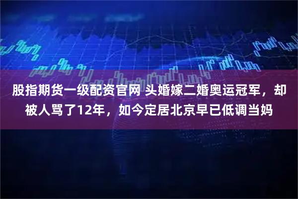 股指期货一级配资官网 头婚嫁二婚奥运冠军，却被人骂了12年，如今定居北京早已低调当妈