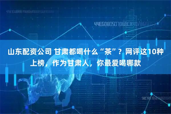 山东配资公司 甘肃都喝什么“茶”？网评这10种上榜，作为甘肃人，你最爱喝哪款