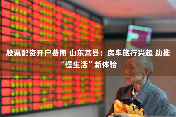 股票配资开户费用 山东莒县：房车旅行兴起 助推“慢生活”新体验