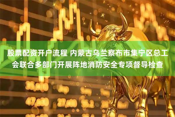 股票配资开户流程 内蒙古乌兰察布市集宁区总工会联合多部门开展阵地消防安全专项督导检查