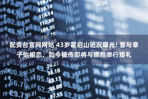 配资台官网网站 43岁霍启山近况曝光! 曾与章子怡相恋，如今被传即将与娜然举行婚礼