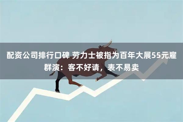 配资公司排行口碑 劳力士被指为百年大展55元雇群演：客不好请，表不易卖