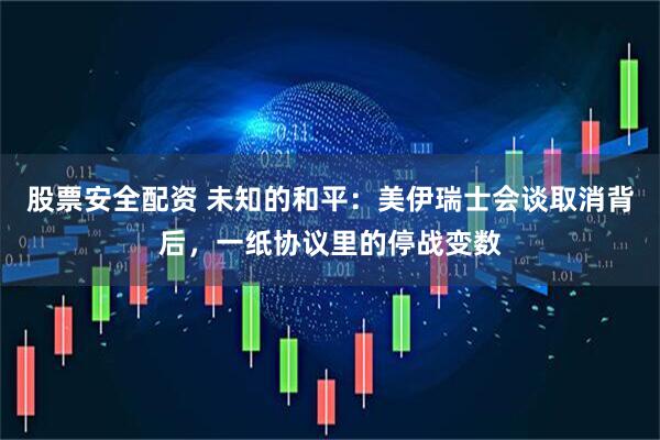 股票安全配资 未知的和平：美伊瑞士会谈取消背后，一纸协议里的停战变数
