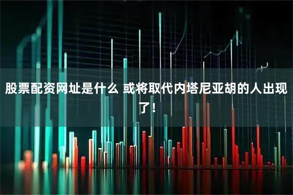 股票配资网址是什么 或将取代内塔尼亚胡的人出现了！